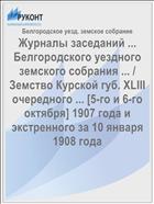 Журналы заседаний ... Белгородского уездного земского собрания ... / Земство Курской губ. XLIII очередного ... [5-го и 6-го октября] 1907 года и экстренного за 10 января 1908 года