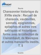 Chansonnier historique du XVIIIe siecle : Recueil de chansons, vaudevilles, sonnets, epigrammes, epitaphes et autres vers satiriques et historiques forme avec la collection de Clairambault, de Maurepas et autres manuscrits inedits. T. 8