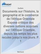 Documents sur l'histoire, la geographie et le commerce de l'Afrique Orientale Expose critique des diverses notions acquises sur l'Afrique Orientale, depuis les temps les plus recules jusqu'a nos jours. P. 1