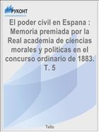 El poder civil en Espana : Memoria premiada por la Real academia de ciencias morales y politicas en el concurso ordinario de 1883. T. 5