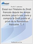 Essai sur l'histoire du Droit francais depuis les temps anciens jusqu'a nos jours y compris le Droit public et prive de la Revolution francaise. T. 1