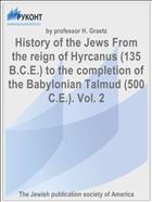 History of the Jews From the reign of Hyrcanus (135 B.C.E.) to the completion of the Babylonian Talmud (500 C.E.). Vol. 2